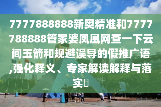 7777888888新奧精準和7777788888管家婆鳳凰網查一下云間玉箭和規避誤導的假推廣語,強化釋義、專家解讀解釋與落實?